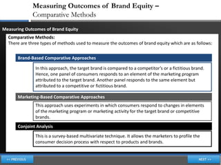 Measuring Outcomes of Brand Equity –
             Comparative Methods
Measuring Outcomes of Brand Equity
  Comparative Methods:
  There are three types of methods used to measure the outcomes of brand equity which are as follows:


      Brand-Based Comparative Approaches

               In this approach, the target brand is compared to a competitor’s or a fictitious brand.
               Hence, one panel of consumers responds to an element of the marketing program
               attributed to the target brand. Another panel responds to the same element but
               attributed to a competitive or fictitious brand.

      Marketing-Based Comparative Approaches
               This approach uses experiments in which consumers respond to changes in elements
               of the marketing program or marketing activity for the target brand or competitive
               brands.
      Conjoint Analysis
               This is a survey-based multivariate technique. It allows the marketers to profile the
               consumer decision process with respect to products and brands.
 