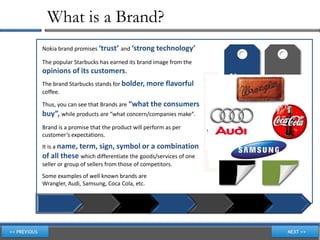 What is a Brand?
Nokia brand promises ‘trust’ and ‘strong technology’

The popular Starbucks has earned its brand image from the
opinions of its customers.
The brand Starbucks stands for bolder, more flavorful
coffee.

Thus, you can see that Brands are “what the consumers
buy”, while products are “what concern/companies make”.
Brand is a promise that the product will perform as per
customer’s expectations.
It is a name, term, sign, symbol or a combination
of all these which differentiate the goods/services of one
seller or group of sellers from those of competitors.
Some examples of well known brands are
Wrangler, Audi, Samsung, Coca Cola, etc.
 