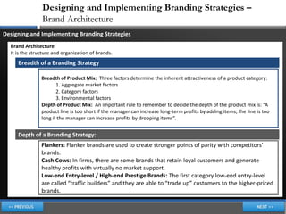 Designing and Implementing Branding Strategies –
                Brand Architecture
Designing and Implementing Branding Strategies
  Brand Architecture
  It is the structure and organization of brands.
     Breadth of a Branding Strategy

                Breadth of Product Mix: Three factors determine the inherent attractiveness of a product category:
                       1. Aggregate market factors
                       2. Category factors
                       3. Environmental factors
                Depth of Product Mix: An important rule to remember to decide the depth of the product mix is: “A
                product line is too short if the manager can increase long-term profits by adding items; the line is too
                long if the manager can increase profits by dropping items”.


     Depth of a Branding Strategy:
                Flankers: Flanker brands are used to create stronger points of parity with competitors’
                brands.
                Cash Cows: In firms, there are some brands that retain loyal customers and generate
                healthy profits with virtually no market support.
                Low-end Entry-level / High-end Prestige Brands: The first category low-end entry-level
                are called “traffic builders” and they are able to “trade up” customers to the higher-priced
                brands.
 