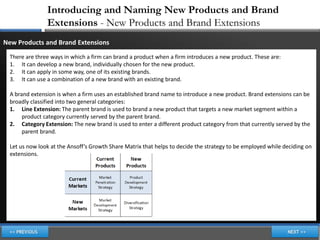 Introducing and Naming New Products and Brand
                Extensions - New Products and Brand Extensions
New Products and Brand Extensions
  There are three ways in which a firm can brand a product when a firm introduces a new product. These are:
  1. It can develop a new brand, individually chosen for the new product.
  2. It can apply in some way, one of its existing brands.
  3. It can use a combination of a new brand with an existing brand.

  A brand extension is when a firm uses an established brand name to introduce a new product. Brand extensions can be
  broadly classified into two general categories:
  1. Line Extension: The parent brand is used to brand a new product that targets a new market segment within a
       product category currently served by the parent brand.
  2. Category Extension: The new brand is used to enter a different product category from that currently served by the
       parent brand.

  Let us now look at the Ansoff’s Growth Share Matrix that helps to decide the strategy to be employed while deciding on
  extensions.
 