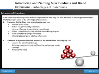 Introducing and Naming New Products and Brand
                Extensions - Advantages of Extensions
Advantages of Extensions:
  If the extensions are well-planned and well-implemented, then they can offer a number of advantages to marketers.
  The following are some of the advantages of extensions:
  1. Extensions that facilitate new product acceptance can:
         •    Improve brand Image
         •    Reduce risk perceived by customers
         •    Increase efficiency of promotional expenditures
         •    Reduce costs of introductory & follow-up marketing program
         •    Avoid cost of developing a new brand
         •    Allow for packaging and labelling efficiencies

  2.   Extensions that provide feedback benefits to the parent brand and company can:
        •    Enhance the parent brand image
        •    Bring new customers into brand franchise and increase market
             coverage
        •    Revitalize the brand
 