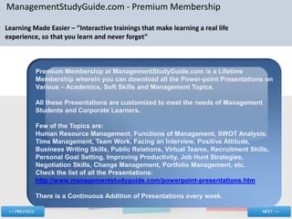 ManagementStudyGuide.com - Premium Membership

Learning Made Easier – ”Interactive trainings that make learning a real life
experience, so that you learn and never forget”



          Premium Membership at ManagementStudyGuide.com is a Lifetime
          Membership wherein you can download all the Power-point Presentations on
          Various – Academics, Soft Skills and Management Topics.

          All these Presentations are customized to meet the needs of Management
          Students and Corporate Learners.

          Few of the Topics are:
          Human Resource Management, Functions of Management, SWOT Analysis,
          Time Management, Team Work, Facing an Interview, Positive Attitude,
          Business Writing Skills, Public Relations, Virtual Teams, Recruitment Skills,
          Personal Goal Setting, Improving Productivity, Job Hunt Strategies,
          Negotiation Skills, Change Management, Portfolio Management, etc.
          Check the list of all the Presentations:
          http://www.managementstudyguide.com/powerpoint-presentations.htm

          There is a Continuous Addition of Presentations every week.
 