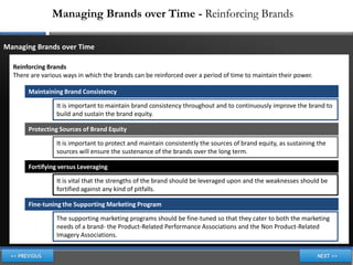 Managing Brands over Time - Reinforcing Brands

Managing Brands over Time

  Reinforcing Brands
  There are various ways in which the brands can be reinforced over a period of time to maintain their power.

       Maintaining Brand Consistency

                 It is important to maintain brand consistency throughout and to continuously improve the brand to
                 build and sustain the brand equity.

       Protecting Sources of Brand Equity

                 It is important to protect and maintain consistently the sources of brand equity, as sustaining the
                 sources will ensure the sustenance of the brands over the long term.

       Fortifying versus Leveraging

                 It is vital that the strengths of the brand should be leveraged upon and the weaknesses should be
                 fortified against any kind of pitfalls.

       Fine-tuning the Supporting Marketing Program

                 The supporting marketing programs should be fine-tuned so that they cater to both the marketing
                 needs of a brand- the Product-Related Performance Associations and the Non Product-Related
                 Imagery Associations.
 