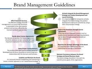 Brand Management Guidelines
                                                                                              Actively Integrate the Brand Management
                                                                                              Strategy into Product Development and
                                                                   8                          Launch Activities
                                                                                              It is important that the Companies actively
               Affix Products & Services                                                      integrate the brand strategy into product
           An effective strategy of brand                                                     development and launch activities by using a
management is to ensure that the brand                             7                          clear and proactive strategy.
      is associated to the most popular
   products and services offered by the
       licensee’s products and services.                                                Enforce Key Provisions through License
                                                                                        agreements
                                                                   6
                                                                                        Enforcing various important concerns such as
                                                                                        quality control standards and reporting standards
               Decide about License Agreements:                                         can be done through a properly charted out
    The decision of whether the license agreement                                       license agreements.
     should be exclusive or non–exclusive will have                5
      important implications for all of the business.
                                                                                       Maximize the Strategic Advantage of the Brand
                                                                   4                   It is important that organizations focus on
                          Select Proper License Partners                               maximizing the leverage of the brand.
       The profile of the ideal license partner should be
 developed and the focus should be to ensure long-term             3
         relationships with the licensors and licensees.                             Maintain Consistency between the Brand
                                                                   2                 Strategy and Overall Business Goals
                            Establish and Maintain the Brand                         The brand strategy should be in line with the
       It is necessary that for establishing and maintaining a      1                overall business goals of the organization.
  brand, a holistic approach, or an “overall brand strategy” is
                                                         used.

                    The following key points provide some strategic brand management guidelines that should be
 