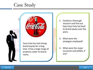 Case Study

                                    1. Conduct a thorough
                                       research and find out
                                       how Coca-Cola has built
                                       its brand equity over the
                                       years.

                                    2. What were the
                                       strategies employed?
    Coca-Cola has had strong
    brand equity for a long
    time. It has a large range of   3. What were the major
    products under its brand           successes and pitfalls, if
    name.                              any?
 
