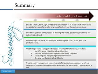 Summary
                                          In this module you learnt that:


    Brand is a name, term, sign, symbol or a combination of all these which differentiate
    the goods/services of one seller or group of sellers from those of competitors.

    Brand management is the process of defining the brand, positioning the brand, and
    delivering the brand.

    Brand Equity is the value, both tangible and intangible, that a brand adds to a
    product/service.


    The Strategic Brand Management Process consists of the following four steps:
          •    Identifying and Establishing Brand Position
          •    Planning and Implementing Brand Marketing Programs
          •    Measuring and Interpreting Brand Performance
          •    Growing and Sustaining Brand Equity

    A brand equity management system is a set of organizational processes which are
    designed to improve the understanding and use of the brand equity concept within a
    firm.
 