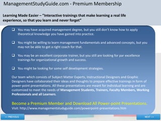 ManagementStudyGuide.com - Premium Membership

Learning Made Easier – ”Interactive trainings that make learning a real life
experience, so that you learn and never forget”

      You may have acquired management degree, but you still don’t know how to apply
       theoretical knowledge you have gained into practice.

      You might be willing to learn management fundamentals and advanced concepts, but you
       may not be able to get a right coach for that.

      You may be an excellent corporate trainer, but you still are looking for par excellence
       trainings for organizational growth and success.

      You might be looking for some self development strategies.

     Our team which consists of Subject Matter Experts, Instructional Designers and Graphic
     Designers have collaborated their ideas and thoughts to prepare effective trainings in form of
     power-point presentations. All these presentations are meant for individual learning and are
     customized to meet the needs of Management Students, Trainers, Faculty Members, Working
     Professionals and all Learners.

     Become a Premium Member and Download All Power-point Presentations.
     Visit: http://www.managementstudyguide.com/powerpoint-presentations.htm
 