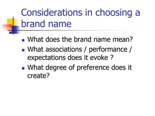 Considerations in choosing a
brand name
 What does the brand name mean?
 What associations / performance /
expectations does it evoke ?
 What degree of preference does it
create?
 