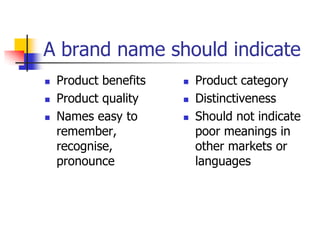 A brand name should indicate
 Product benefits
 Product quality
 Names easy to
remember,
recognise,
pronounce
 Product category
 Distinctiveness
 Should not indicate
poor meanings in
other markets or
languages
 