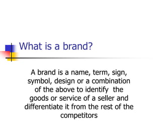 What is a brand?
A brand is a name, term, sign,
symbol, design or a combination
of the above to identify the
goods or service of a seller and
differentiate it from the rest of the
competitors
 