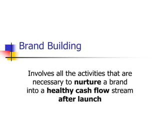 Brand Building
Involves all the activities that are
necessary to nurture a brand
into a healthy cash flow stream
after launch
 