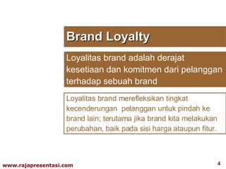 Brand Loyalty Loyalitas brand adalah derajat kesetiaan dan komitmen dari pelanggan terhadap sebuah brand  Loyalitas brand merefleksikan tingkat kecenderungan  pelanggan untuk pindah ke brand lain; terutama jika brand kita melakukan perubahan, baik pada sisi harga ataupun fitur. 