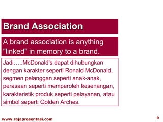 Brand Association A brand association is anything "linked" in memory to a brand.  Jadi…..McDonald's dapat dihubungkan dengan karakter seperti Ronald McDonald, segmen pelanggan seperti anak-anak, perasaan seperti memperoleh kesenangan, karakteristik produk seperti pelayanan, atau simbol seperti Golden Arches. 