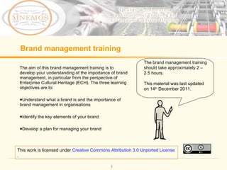 Brand management training ,[object Object],[object Object],[object Object],[object Object],The brand management training should take approximately 2 – 2.5 hours. This material was last updated on 14 th  December 2011. This work is licensed under  Creative Commons Attribution 3.0 Unported License . 