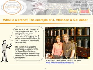 What is a brand? The example of J. Atkinson & Co: décor The décor of the coffee room has changed little with 1840’s dark green walls, dark mahogany shelving and tea & coffee canisters still holding the precious contents as they did decades ago. The owners recognise the importance of preserving the heritage of their business, always trying to mend existing tools which create the artisan atmosphere. J. Atkinson & Co owners Sue and Ian Steel www.atkinsonsteaandcoffee.co.uk