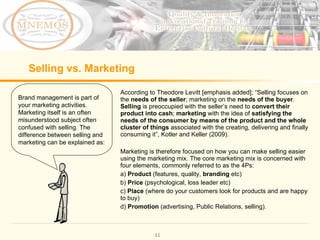 Selling vs. Marketing According to Theodore Levitt [emphasis added];  “Selling focuses on the  needs of the seller ; marketing on the  needs of the buyer .  Selling  is preoccupied with the seller ’ s need to  convert their product into cash ;  marketing  with the idea of  satisfying the needs of the consumer by means of the product and the whole cluster of things  associated with the creating, delivering and finally consuming it ” , Kotler and Keller (2009). Marketing is therefore focused on how you can make selling easier using the marketing mix. The core marketing mix is concerned with four elements, commonly referred to as the 4Ps: a)  Product  (features, quality,  branding  etc) b)  Price  (psychological, loss leader etc) c)  Place  (where do your customers look for products and are happy to buy) d)  Promotion  (advertising, Public Relations, selling).  Brand management is part of your marketing activities. Marketing itself is an often  misunderstood subject often confused with selling.  The difference between selling and marketing can be explained as: 