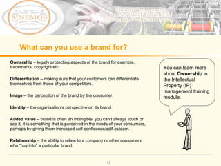 What can you use a brand for? Ownership – legally protecting aspects of the brand for example, trademarks, copyright etc. Differentiation – making sure that your customers can differentiate themselves from those of your competitors. Image – the perception of the brand by the consumer. Identity – the organisation’s perspective on its brand. Added value – brand is often an intangible, you can’t always touch or see it, it is something that is perceived in the minds of your consumers, perhaps by giving them increased self-confidence/self-esteem. Relationship – the ability to relate to a company or other consumers who “buy into” a particular brand. You can learn more about Ownership in the Intellectual Property (IP) management training module.