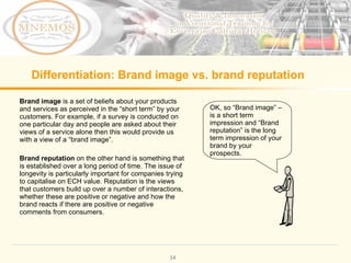 Differentiation: Brand image vs. brand reputation Brand image is a set of beliefs about your products and services as perceived in the “short term” by your customers. For example, if a survey is conducted on one particular day and people are asked about their views of a service alone then this would provide us with a view of a “brand image”. Brand reputation on the other hand is something that is established over a long period of time. The issue of longevity is particularly important for companies trying to capitalise on ECH value. Reputation is the views that customers build up over a number of interactions, whether these are positive or negative and how the brand reacts if there are positive or negative comments from consumers. OK, so “Brand image” – is a short term impression and “Brand reputation” is the long term impression of your brand by your prospects.