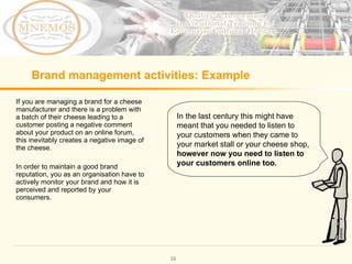 Brand management activities: Example If you are managing a brand for a cheese manufacturer and there is a problem with a batch of their cheese leading to a customer posting a negative comment about your product on an online forum, this inevitably creates a negative image of the cheese. In order to maintain a good brand reputation, you as an organisation have to actively monitor your brand and how it is perceived and reported by your consumers. In the last century this might have meant that you needed to listen to your customers when they came to your market stall or your cheese shop, however now you need to listen to your customers online too.