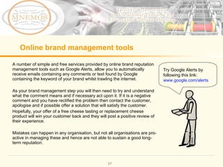 Online brand management tools A number of simple and free services provided by online brand reputation management tools such as Google Alerts, allow you to automatically receive emails containing any comments or text found by Google containing the keyword of your brand whilst trawling the internet. As your brand management step you will then need to try and understand what the comment means and if necessary act upon it. If it is a negative comment and you have rectified the problem then contact the customer, apologise and if possible offer a solution that will satisfy the customer. Hopefully, your offer of a free cheese tasting or replacement cheese product will win your customer back and they will post a positive review of their experience. Mistakes can happen in any organisation, but not all organisations are pro-active in managing these and hence are not able to sustain a good long-term reputation. Try Google Alerts by following this link: www.google.com/alerts