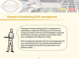 Aspects of exploiting ECH management Enterprise Cultural Heritage (ECH) management is essentially an approach enabling you to re-use your company’s historic archives and knowledge to preserve and develop innovative products and services which your competitors find difficult to imitate. ECH management therefore fits into the development of your brand positioning. Five aspects associated with brand management and ECH are discussed in the following steps…