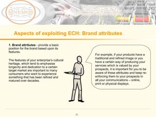 Aspects of exploiting ECH: Brand attributes 1. Brand attributes - provide a basic position for the brand based upon its features. The features of your enterprise’s cultural heritage, which tend to emphasise longevity and dedication to a certain target market are important to many consumers who want to experience something that has been refined and matured over decades. For example, if your products have a traditional and refined image or you have a certain way of producing your services which is valued by your prospects, it is important for you to be aware of these attributes and keep re-enforcing them to your prospects in all your communications – online, print or physical displays.