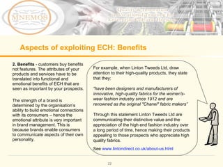 Aspects of exploiting ECH: Benefits 2. Benefits - customers buy benefits not features. The attributes of your products and services have to be translated into functional and emotional benefits of ECH that are seen as important by your prospects. The strength of a brand is determined by the organisation’s ability to build emotional connections with its consumers – hence the emotional attribute is very important in brand management. This is because brands enable consumers to communicate aspects of their own personality. For example, when Linton Tweeds Ltd, draw attention to their high-quality products, they state that they: “ have been designers and manufacturers of innovative, high-quality fabrics for the women's-wear fashion industry since 1912 and are renowned as the original "Chanel" fabric makers” Through this statement Linton Tweeds Ltd are communicating their distinctive value and the appreciation of the high end fashion industry over a long period of time, hence making their products appealing to those prospects who appreciate high quality fabrics. See www.lintondirect.co.uk/about-us.html