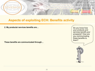 Aspects of exploiting ECH: Benefits activity 2. My products/ services benefits are… These benefits are communicated through… Do you know how your products and services benefit your prospects? How are you communicating these benefits to them?