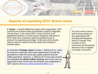 Aspects of exploiting ECH: Brand values 3. Values – a brand reflects the values of the organisation. ECH could be one of these values and therefore could be integrated into the brand. In the case of ECH, it has to be first of all established whether or not the buyers accept the relevance of ECH value since customers might be expected to pay a premium for experiencing heritage. At the same time, brands need to evolve to satisfy consumer needs and changes in societal values. You don’t want to have a brand whose values are less appreciated with changing demographics, there is a danger if the numbers of your consumers are decreasing because it has no appeal to younger consumers. An example of heritage values is where J. Atkinson & Co. value the tools and machinery which were passed down through the generations to offer the same high quality authentic tea and coffee experience. However, J. Atkinson & Co have also evolved and integrated the ethical coffee sourcing value which was not uppermost in their minds when the company was established in 1837. See for more www.atkinsonsteaandcoffee.co.uk