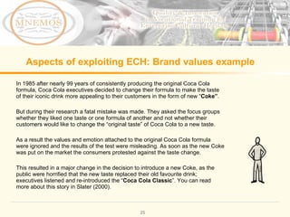 Aspects of exploiting ECH: Brand values example In 1985 after nearly 99 years of consistently producing the original Coca Cola formula, Coca Cola executives decided to change their formula to make the taste of their iconic drink more appealing to their customers in the form of new “ Coke ” . But during their research a fatal mistake was made. They asked the focus groups whether they liked one taste or one formula of another and not whether their customers would like to change the “ original taste ” of Coca Cola to a new taste. As a result the values and emotion attached to the original Coca Cola formula were ignored and the results of the test were misleading. As soon as the new Coke was put on the market the consumers protested against the taste change. This resulted in a major change in the decision to introduce a new Coke, as the public were horrified that the new taste replaced their old favourite drink; executives listened and re-introduced the “ Coca Cola Classic ” . You can read more about this story in Slater (2000).