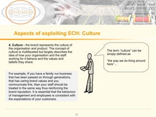 Aspects of exploiting ECH: Culture 4. Culture - the brand represents the culture of the organisation and product. The concept of culture is multifaceted but largely describes the idea of how your organisation and the staff working for it behave and the values and beliefs they share. The term “culture” can be simply defined as “ the way we do thing around here”… For example, If you have a family run business that has been passed on through generations, that has caring brand values and you communicate this, then your staff should be treated in the same way thus reinforcing the brand reputation. It is essential that the behaviour of management and employees is consistent with the expectations of your customers.