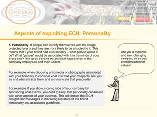 Aspects of exploiting ECH: Personality 5. Personality . If people can identify themselves with the image projected by a brand they are more likely to be attracted to it. This means that if your brand had a personality – what person would it be? What “picture” would be associated with it in the minds of your prospects? This goes beyond the physical appearance of the company employees and their leaders. Are you a dynamic and ever changing company or do you cherish traditional values? For example, when choosing print media or photographs associated with your brand try to consider what it is that your prospects see you as and what attracts them and communicate that personality. For example, if you show a caring side of your company by sponsoring local events, you need to keep that personality consistent with other aspects of your business. This will ensure that ECH designs and messages in marketing literature fit this brand personality and associated guidelines.