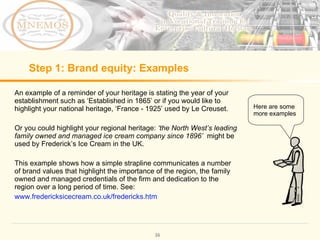 Step 1: Brand equity: Examples An example of a reminder of your heritage is stating the year of your establishment such as ‘Established in 1865’ or if you would like to highlight your national heritage, ‘France - 1925’ used by Le Creuset. Or you could highlight your regional heritage: ‘the North West’s leading family owned and managed ice cream company since 1896’ might be used by Frederick’s Ice Cream in the UK. This example shows how a simple strapline communicates a number of brand values that highlight the importance of the region, the family owned and managed credentials of the firm and dedication to the region over a long period of time. See: www.fredericksicecream.co.uk/fredericks.htm Here are some more examples