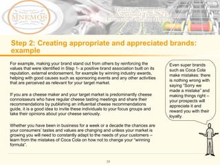 Step 2: Creating appropriate and appreciated brands: example For example, making your brand stand out from others by reinforcing the values that were identified in Step 1- a positive brand association built on its reputation, external endorsement, for example by winning industry awards, helping with good causes such as sponsoring events and any other activities that are perceived as relevant for your target market. If you are a cheese maker and your target market is predominantly cheese connoisseurs who have regular cheese tasting meetings and share their recommendations by publishing an influential cheese recommendations guide, it is a good idea to invite these individuals to your focus groups and take their opinions about your cheese seriously. Whether you have been in business for a week or a decade the chances are your consumers’ tastes and values are changing and unless your market is growing you will need to constantly adapt to the needs of your customers – learn from the mistakes of Coca Cola on how not to change your “winning formula”. Even super brands such as Coca Cola make mistakes: there is nothing wrong with saying “Sorry we made a mistake” and making things right – your prospects will appreciate it and reward you with their loyalty.
