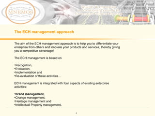 The aim of the ECH management approach is to help you to differentiate your enterprise from others and innovate your products and services, thereby giving you a competitive advantage! The ECH management is based on Recognition, Evaluation, Implementation and Re-evaluation of these activities… ECH management is integrated with four aspects of existing enterprise activities: Brand management, Change management, Heritage management and Intellectual Property management . The ECH management approach