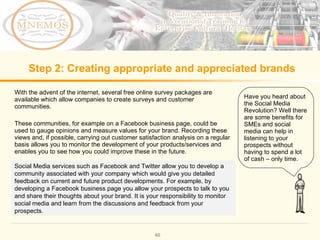Step 2: Creating appropriate and appreciated brands With the advent of the internet, several free online survey packages are available which allow companies to create surveys and customer communities. These communities, for example on a Facebook business page, could be used to gauge opinions and measure values for your brand. Recording these views and, if possible, carrying out customer satisfaction analysis on a regular basis allows you to monitor the development of your products/services and enables you to see how you could improve these in the future. Have you heard about the Social Media Revolution? Well there are some benefits for SMEs and social media can help in listening to your prospects without having to spend a lot of cash – only time. Social Media services such as Facebook and Twitter allow you to develop a community associated with your company which would give you detailed feedback on current and future product developments. For example, by developing a Facebook business page you allow your prospects to talk to you and share their thoughts about your brand. It is your responsibility to monitor social media and learn from the discussions and feedback from your prospects.