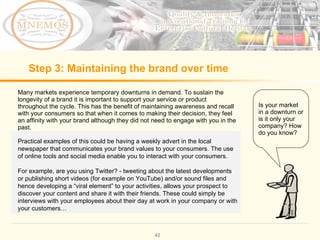 Step 3: Maintaining the brand over time Many markets experience temporary downturns in demand. To sustain the longevity of a brand it is important to support your service or product throughout the cycle. This has the benefit of maintaining awareness and recall with your consumers so that when it comes to making their decision, they feel an affinity with your brand although they did not need to engage with you in the past. Is your market in a downturn or is it only your company? How do you know? Practical examples of this could be having a weekly advert in the local newspaper that communicates your brand values to your consumers. The use of online tools and social media enable you to interact with your consumers. For example, are you using Twitter? - tweeting about the latest developments or publishing short videos (for example on YouTube) and/or sound files and hence developing a “viral element” to your activities, allows your prospect to discover your content and share it with their friends. These could simply be interviews with your employees about their day at work in your company or with your customers…