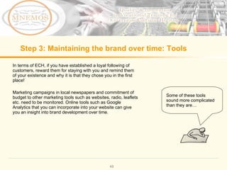Step 3: Maintaining the brand over time: Tools In terms of ECH, if you have established a loyal following of customers, reward them for staying with you and remind them of your existence and why it is that they chose you in the first place! Marketing campaigns in local newspapers and commitment of budget to other marketing tools such as websites, radio, leaflets etc. need to be monitored. Online tools such as Google Analytics that you can incorporate into your website can give you an insight into brand development over time. Some of these tools sound more complicated than they are…
