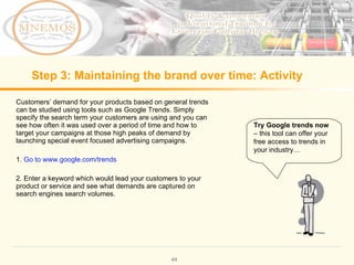 Step 3: Maintaining the brand over time: Activity Customers’ demand for your products based on general trends can be studied using tools such as Google Trends. Simply specify the search term your customers are using and you can see how often it was used over a period of time and how to target your campaigns at those high peaks of demand by launching special event focused advertising campaigns. 1. Go to www.google.com/trends 2. Enter a keyword which would lead your customers to your product or service and see what demands are captured on search engines search volumes. Try Google trends now – this tool can offer your free access to trends in your industry…