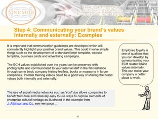Step 4: Communicating your brand’s values internally and externally: Examples It is important that communication guidelines are developed which will consistently highlight your positive brand values. This could involve simple things such as the development of a standard letter template, website template, business cards and advertising campaigns. The ECH values established over the years can be preserved with photographs and communicated to your internal staff in the first instance through some basic company history leaflets, books or museums in larger companies. Internal training videos could be a good way of sharing the brand values both internally and externally. Employee loyalty is one of qualities that you can develop by communicating your ECH related brand values internally. This can make your company a better place to work. The use of social media networks such as YouTube allows companies to benefit from free and relatively easy to use ways to capture elements of enterprise cultural heritage as illustrated in the example from J. Atkinson and Co , see next page…