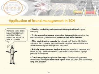 Application of brand management in ECH Develop marketing and communication guidelines f or your company . Try to regularly measure your advertising activities against the communication guidelines and measure their effectiveness . Offer basic training material for internal staff that highlights the values of the company, the positive and negative elements that are associated with your heritage and the brand. Actively seek customer feedback on your brand and measure your brand equity / name awareness / perceived quality / brand loyalty/ positive associations. Consider going through the five steps of the branding process (mentioned before) at least once a year when you plan your company’s long term direction Here are some basic brand management activities that any enterprise should be able to consider