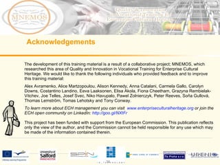 The development of this training material is a result of a collaborative project; MNEMOS, which researched this area of Quality and Innovation in Vocational Training for Enterprise Cultural Heritage. We would like to thank the following individuals who provided feedback and to improve this training material: Alex Avramenko, Alice Martzopoulou, Alison Kennedy, Anna Catalani, Carmela Gallo, Carolyn Downs, Costantino Landino, Eeva Laaksonen, Elisa Akola, Fiona Cheetham, Grazyna Rembielak-Vitchev, Joe Telles, Josef Svec, Niko Havupalo, Pawel Zolnierczyk, Peter Reeves, Soňa Gullová, Thomas Lemström, Tomas Lehotsky and Tony Conway. To learn more about ECH management you can visit www.enterpriseculturalheritage.org or join the ECH open community on LinkedIn: http://goo.gl/NXtFr This project has been funded with support from the European Commission. This publication reflects only the view of the author, and the Commission cannot be held responsible for any use which may be made of the information contained therein. Acknowledgements