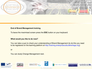 End of Brand Management training To leave the maximised screen press the ESC button on your keyboard. What would you like to do now? You can take a quiz to check your understanding of Brand Management (to do this you need to be registered on the learning platform at http://training.enterpriseculturalheritage.org ) or You can study Change Management next.