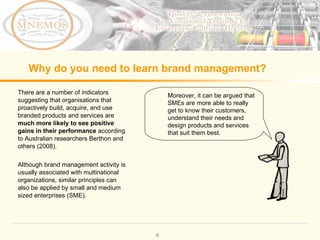 Why do you need to learn brand management? There are a number of indicators suggesting that organisations that proactively build, acquire, and use branded products and services are much more likely to see positive gains in their performance according to Australian researchers Berthon and others (2008). Although brand management activity is usually associated with multinational organizations, similar principles can also be applied by small and medium sized enterprises (SME). Moreover, it can be argued that SMEs are more able to really get to know their customers, understand their needs and design products and services that suit them best.
