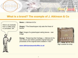 What is a brand? The example of J. Atkinson & Co Name: J. Atkinson & Co Slogan: “ The Grasshopper only eats the finest of leaves ” Sign: Image of a grasshopper eating leaves – see image Design: Preserving their heritage, J. Atkinson & Co use colours and where possible original tools and processes of the original brand created in 1837 www.atkinsonsteaandcoffee.co.uk Here is an example from a coffee shop in Lancaster, UK: Sign outside the shop