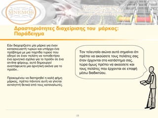 Δραστηριότητες διαχείρισης του  μάρκας:   Παράδειγμα Εάν διαχειρίζεστε μία μάρκα για έναν κατασκευαστή τυριών και υπάρχει ένα πρόβλημα με μια παρτίδα τυριού που οδηγεί σε έναν πελάτη να τοποθετήσει ένα αρνητικό σχόλιο για το προϊόν σε ένα  on-line  φόρουμ, αυτό δημιουργεί αναπόφευκτα μια αρνητική εικόνα για το προϊόν..  Προκειμένου να διατηρηθεί η καλή φήμη μάρκας, πρέπει πάντοτε αυτή να γίνεται αντιληπτή θετικά από τους καταναλωτές. Τον τελευταίο αιώνα αυτό σημαίνει ότι πρέπει να ακούσετε τους πελάτες σας όταν έρχονται στο κατάστημα σας, τώρα όμως πρέπει να ακούσετε και τους πελάτες που έρχονται σε επαφή μέσω διαδικτύου. 