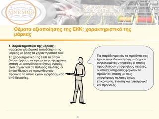 Θέματα αξιοποίησης της ΕΚΚ:   χαρακτηριστικά της μάρκας  1.  Χαρακτηριστικά της μάρκας  -  παρέχουν μία βασική τοποθέτηση της μάρκας με βάση τα χαρακτηριστικά του.  Τα χαρακτηριστικά της ΕΚΚ τα οποία δίνουν έμφαση σε ορισμένα μακροχρόνια επαφή με ορισμένους στόχους αγοράς είναι σημαντικά σε πολλούς πελάτες  οι όποιοι θέλουν να προμηθευτούν προϊόντα τα οποία έχουν ωριμάσει μέσα από δεκαετίες.  Για παράδειγμα εάν τα προϊόντα σας έχουν παραδοσιακή ύφη υπάρχουν συγκεκριμένες υπηρεσίες οι οποίες προσελκύουν υποψηφίους πελάτες, οι οποίες υπηρεσίες φέρνουν το προϊόν σε επαφή με τους υποψήφιους πελάτες όπως επικοινωνία, έντυπη και ηλεκτρονική και προβολές. 