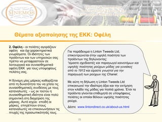 Θέματα αξιοποίησης της ΕΚΚ:   Οφέλη 2. Οφέλη  - οι πελάτες αγοράζουν οφέλη  και όχι χαρακτηριστικά γνωρίσματα. Οι ιδιότητες των προϊόντων και των υπηρεσιών σας πρέπει να μεταφραστούν σε λειτουργικά και συναισθηματικά οφέλη ΕΚΚ  για τους υποψηφίους πελάτες σας.  Η δύναμη μίας μάρκας καθορίζεται από τη δυνατότητα του να χτίσει τις συναισθηματικές συνδέσεις με τους καταναλωτές  - ως εκ τούτου η συναισθηματική ιδιότητα είναι πολύ σημαντική στη διαχείριση της μάρκας. Αυτό ισχύει  επειδή οι μάρκες  επιτρέπουν στους καταναλωτές να επικοινωνήσουν τις πτυχές της προσωπικότητάς τους.  Για παράδειγμα η  Linton Tweeds Ltd,  επικεντρώνεται στην υψηλή ποιότητα των προϊόντων της δηλώνοντας: “ είμαστε σχεδιαστές και παραγωγοί καινοτόμων και υψηλής ποιότητας ρούχων μόδας για γυναίκες από το 1912 και είμαστε γνωστοί για την παραγωγή των ρούχων της Chanel . Με αύτη τη δήλωση η  Linton Tweeds Ltd  επικοινωνεί την ιδιαίτερη άξια και την εκτίμηση στον κλάδο της μόδας για πολλά χρόνια. Έτσι τα προϊόντα γίνονται επιθυμητά σε υποψήφιους πελάτες οι οποίοι θέλουν υψηλής ποιότητας ρούχα.  Δέστε  www.lintondirect.co.uk/about-us.html 