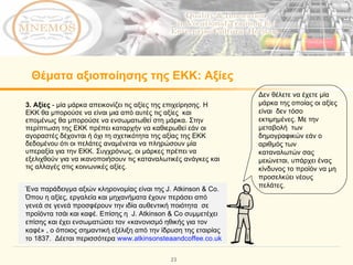 Θέματα αξιοποίησης της ΕΚΚ: Αξίες   3. Αξίες  - μία μάρκα απεικονίζει τις αξίες της επιχείρησης. Η ΕΚΚ θα μπορούσε να είναι μια από αυτές τις αξίες  και επομένως θα μπορούσε να ενσωματωθεί στη μάρκα. Στην περίπτωση της ΕΚΚ πρέπει καταρχήν να καθιερωθεί εάν οι αγοραστές δέχονται ή όχι τη σχετικότητα της αξίας της ΕΚΚ  δεδομένου ότι οι πελάτες αναμένεται να πληρώσουν μία υπεραξία για την ΕΚΚ. Συγχρόνως, οι μάρκες πρέπει να εξελιχθούν για να ικανοποιήσουν τις καταναλωτικές ανάγκες και τις αλλαγές στις κοινωνικές αξίες. Δεν θέλετε να έχετε μία μάρκα της οποίας οι αξίες είναι  δεν τόσο εκτιμημένες. Με την μεταβολή  των δημογραφικών εάν ο αριθμός των  καταναλωτών σας μειώνεται, υπάρχει ένας κίνδυνος το προϊόν να μη προσελκύει νέους πελάτες.  Ένα παράδειγμα αξιών κληρονομίας είναι της  J. Atkinson & Co.  Όπου η αξίες, εργαλεία και μηχανήματα έχουν περάσει από γενεά σε γενεά προσφέρουν την ιδία αυθεντική ποιότητα  σε προϊόντα τσάι και καφέ. Επίσης η  J. Atkinson & Co  συμμετέχει επίσης και έχει ενσωματώσει τον «κανονισμό ηθικής για τον καφέ» , ο όποιος σημαντική εξέλιξη από την ίδρυση της εταιρίας το 1 837.  Δέεται περισσότερα  www.atkinsonsteaandcoffee.co.uk   