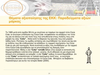 Θέματα αξιοποίησης της ΕΚΚ :  Παραδείγματα αξιών μάρκας Το 1985 μετά από σχεδόν 99 έτη με συνέπεια να παράγει τον αρχικό τύπο  Coca Cola , οι ανώτεροι υπάλληλοι της  Coca Cola  αποφάσισαν να αλλάξουν τον τύπο της για να κάνουν ένα νέο ποτό τους που απευθύνεται στους πελάτες τους υπό μορφή της νέας  “ Coke ”.  Αλλά κατά τη διάρκεια της έρευνάς τους ένα μοιραίο λάθος έγινε. Ρώτησαν τις ομάδες εστίασης εάν συμπάθησαν την γέυση και όχι εάν οι πελάτες τους θα επιθυμούσαν να αλλάξουν τη «αρχική προτίμηση» της  Coca Cola  σε μια νέα προτίμηση. Κατά συνέπεια οι αξίες που συνδέθηκαν με τον αρχικό τύπο  Coca Cola  αγνοήθηκαν και τα αποτελέσματα της δοκιμής ήταν παραπλανητικά. Μόλις η νέα  “ Coke ” τοποθε τήθηκε στην αγορά οι καταναλωτές διαμαρτυρήθηκαν ενάντια στην αλλαγή  γεύσης. Αυτό οδήγησε σε μια σημαντική αλλαγή στην απόφαση να εισαχθεί  η νέα  “ Coke ”  καθώς το κοινό θορυβήθηκε  ότι η νέα  “ Coke ”  αντικατέστησε το παλαιό αγαπημένο ποτό τους.  οι ανώτεροι υπάλληλοι άκουσαν και επανεισήγαγαν το  Coca Cola .  Μπορείτε να διαβάσετε περισσότερων για αυτήν την ιστορία Slater (2000).  